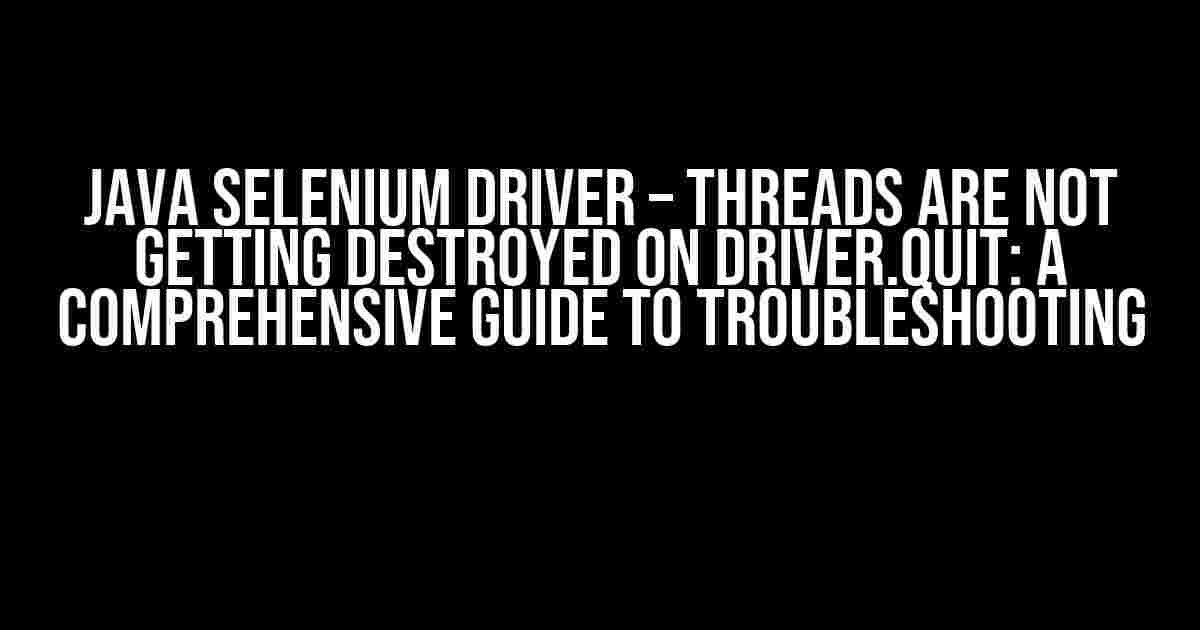 Java Selenium Driver – Threads are not Getting Destroyed on Driver.Quit: A Comprehensive Guide to Troubleshooting