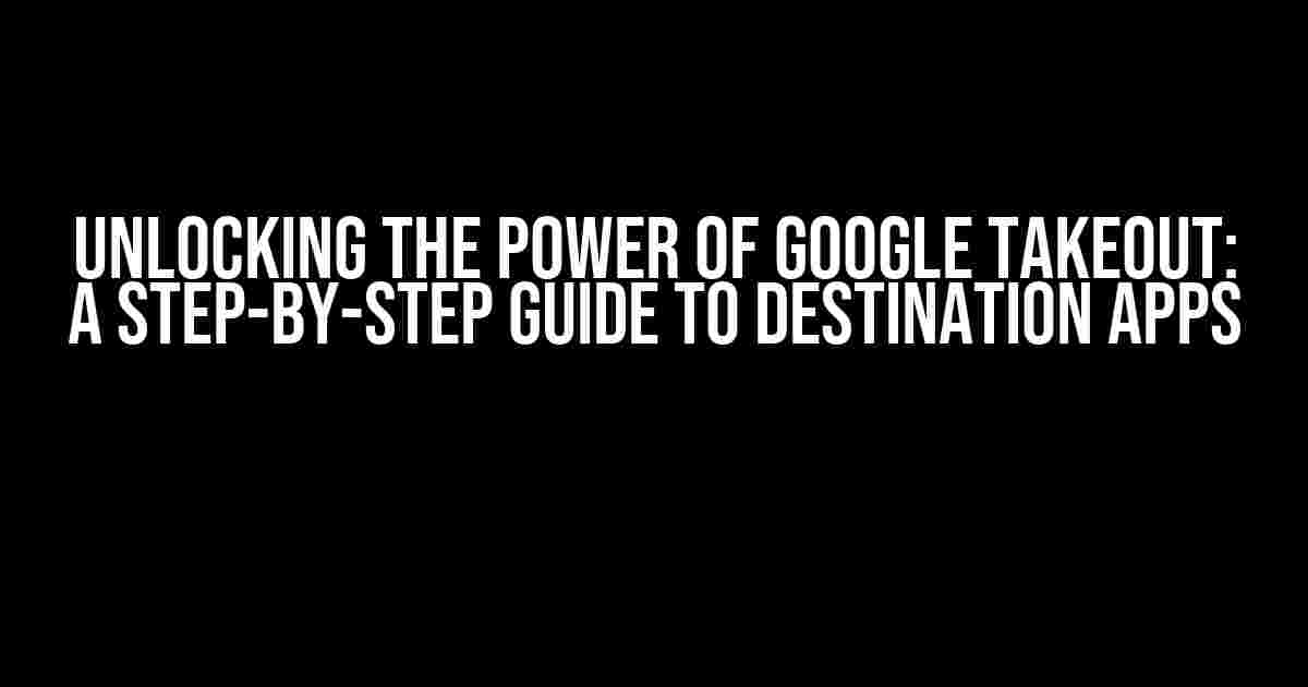 Unlocking the Power of Google Takeout: A Step-by-Step Guide to Destination Apps